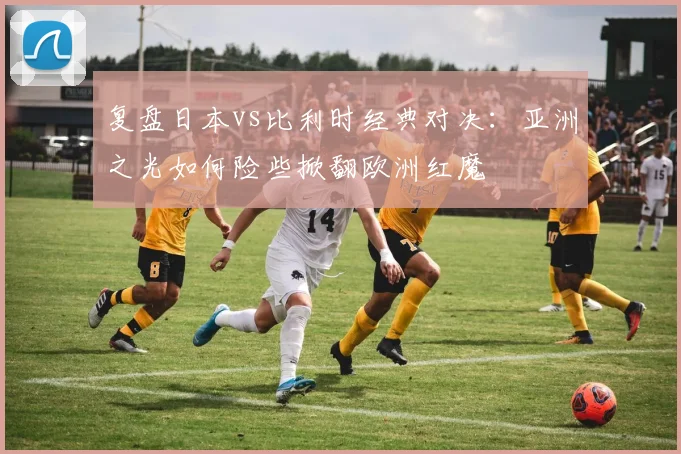 复盘日本vs比利时经典对决:亚洲之光如何险些掀翻欧洲红魔