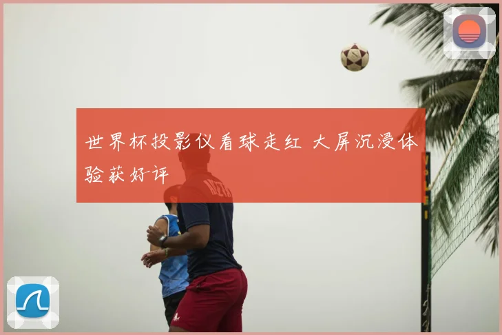 世界杯投影仪看球走红 大屏沉浸体验获好评