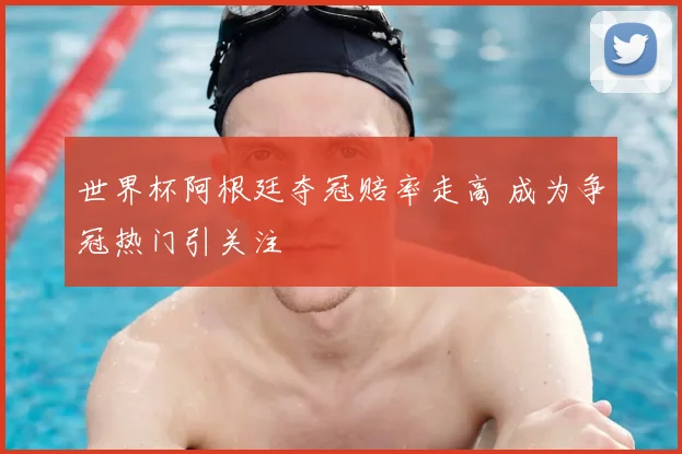 世界杯阿根廷夺冠赔率走高 成为争冠热门引关注