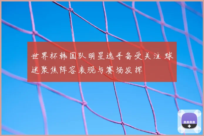 世界杯韩国队明星选手备受关注 球迷聚焦阵容表现与赛场发挥