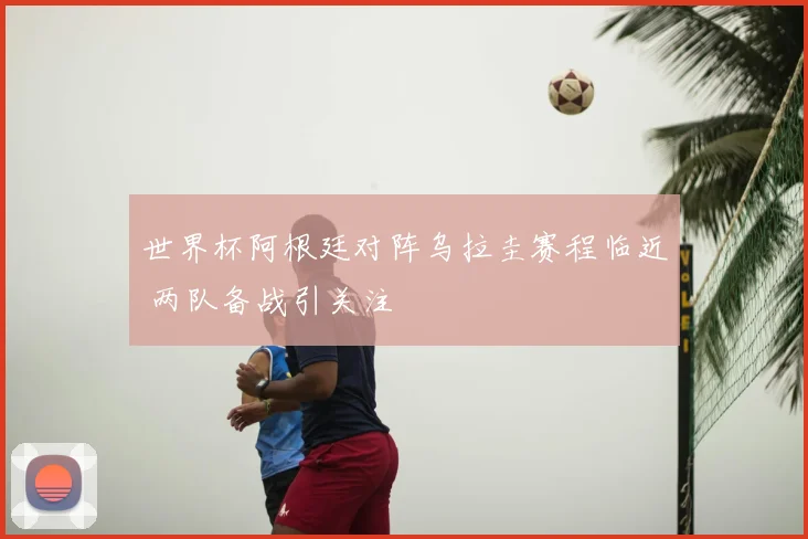 世界杯阿根廷对阵乌拉圭赛程临近 两队备战引关注
