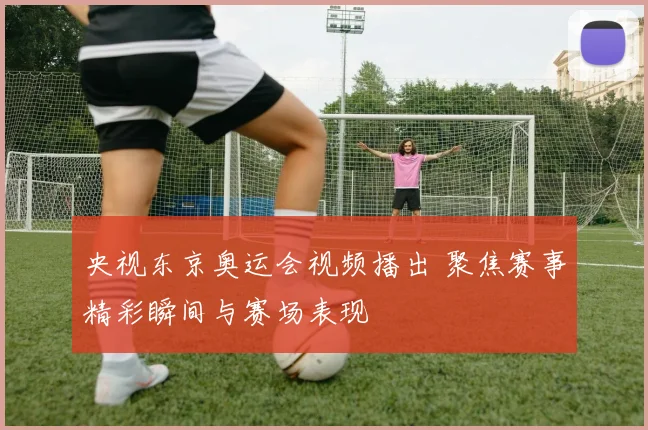 央视东京奥运会视频播出 聚焦赛事精彩瞬间与赛场表现