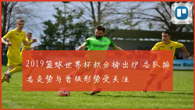 2019篮球世界杯积分榜出炉 各队排名走势与晋级形势受关注