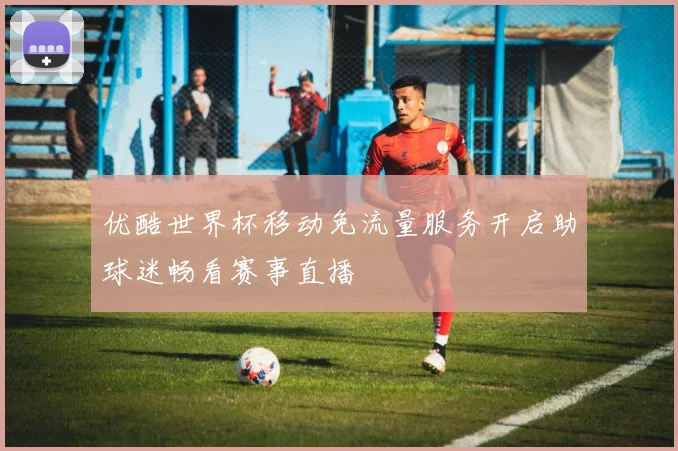 优酷世界杯移动免流量服务开启助球迷畅看赛事直播