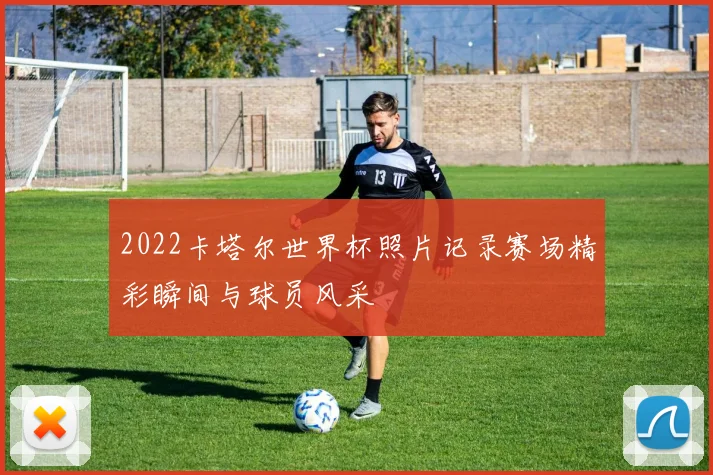 2022卡塔尔世界杯照片记录赛场精彩瞬间与球员风采