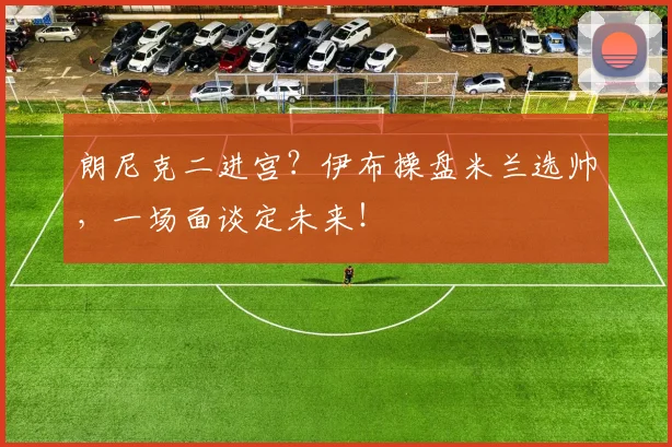 朗尼克二进宫？伊布操盘米兰选帅，一场面谈定未来！