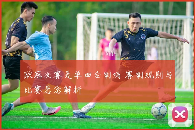 欧冠决赛是单回合制吗 赛制规则与比赛悬念解析