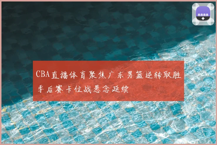 CBA直播体育聚焦广东男篮逆转取胜季后赛卡位战悬念延续