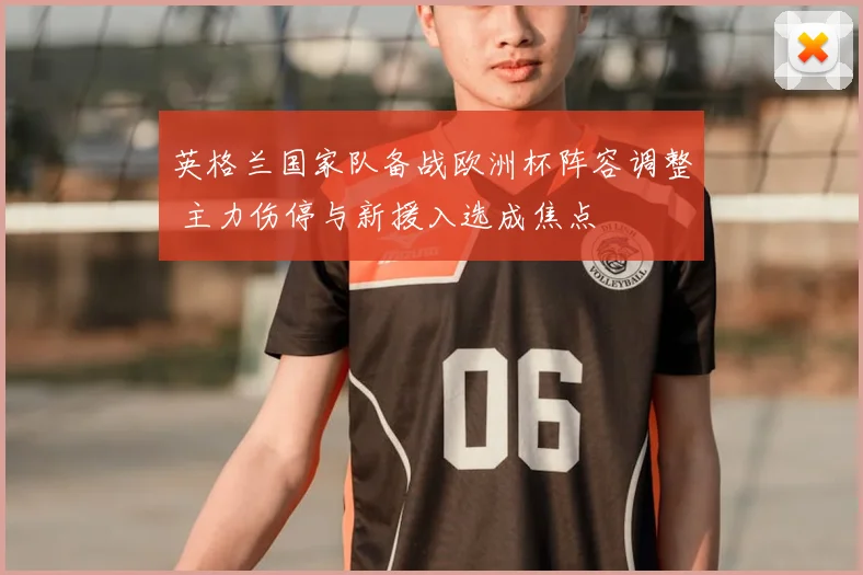 英格兰国家队备战欧洲杯阵容调整 主力伤停与新援入选成焦点