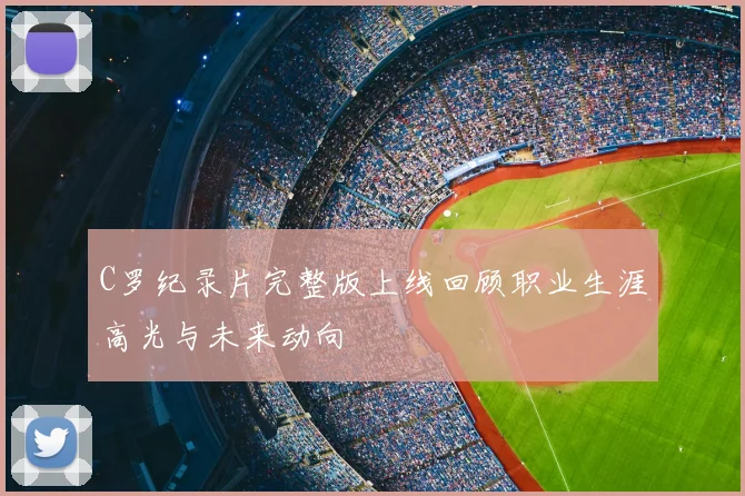 C罗纪录片完整版上线回顾职业生涯高光与未来动向