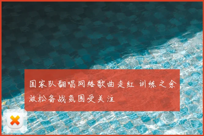 国家队翻唱网络歌曲走红 训练之余放松备战氛围受关注