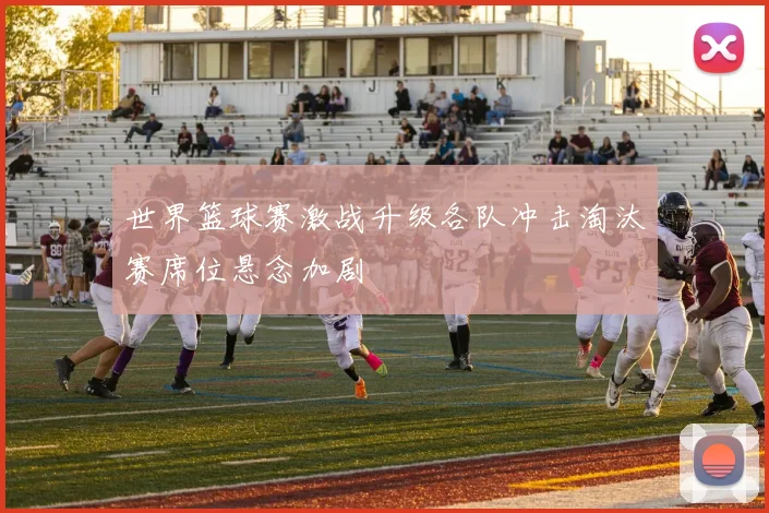 世界篮球赛激战升级各队冲击淘汰赛席位悬念加剧