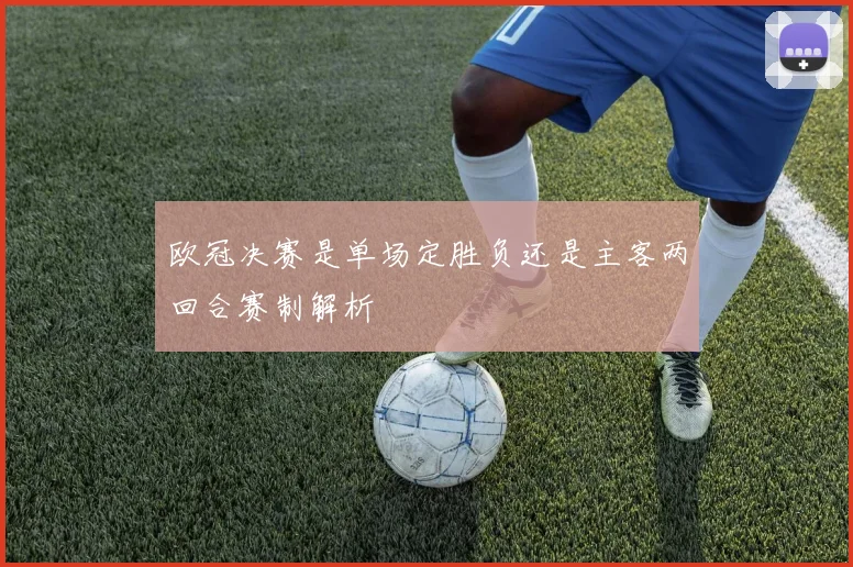 欧冠决赛是单场定胜负还是主客两回合赛制解析