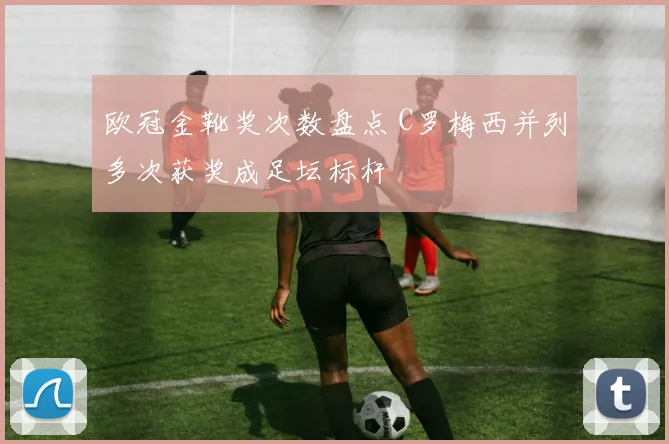 欧冠金靴奖次数盘点 C罗梅西并列多次获奖成足坛标杆
