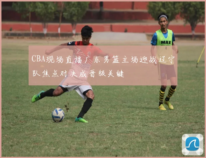 CBA现场直播广东男篮主场迎战辽宁队焦点对决成晋级关键