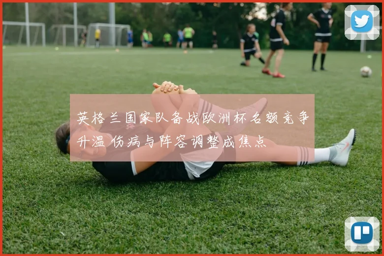 英格兰国家队备战欧洲杯名额竞争升温 伤病与阵容调整成焦点