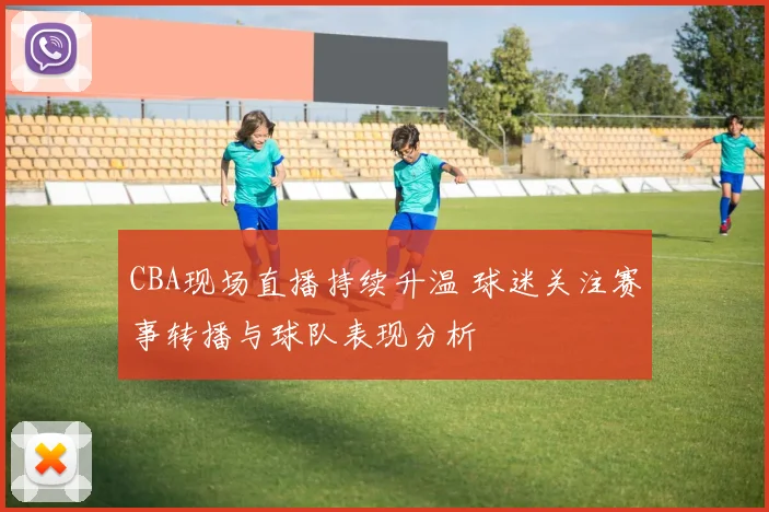 CBA现场直播持续升温 球迷关注赛事转播与球队表现分析