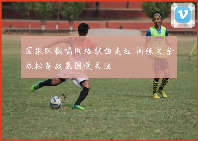 国家队翻唱网络歌曲走红 训练之余放松备战氛围受关注