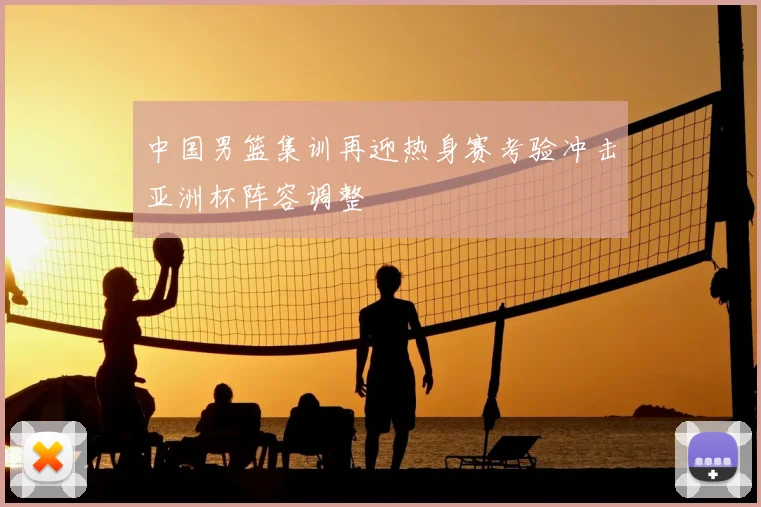 中国男篮集训再迎热身赛考验冲击亚洲杯阵容调整