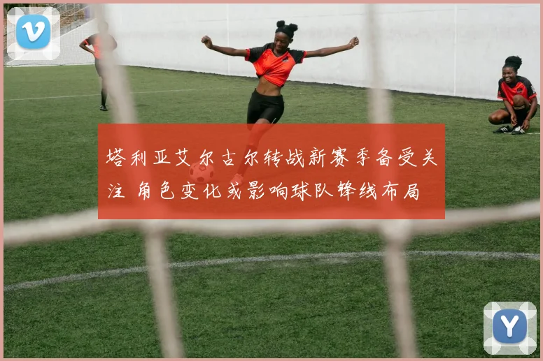 塔利亚艾尔古尔转战新赛季备受关注 角色变化或影响球队锋线布局