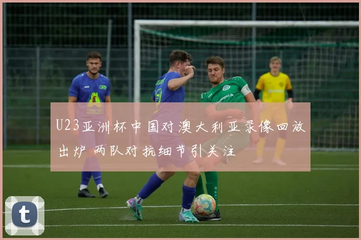 U23亚洲杯中国对澳大利亚录像回放出炉 两队对抗细节引关注