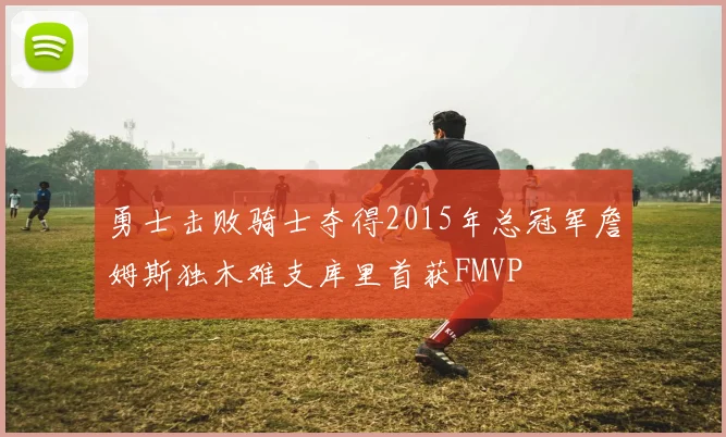 勇士击败骑士夺得2015年总冠军詹姆斯独木难支库里首获FMVP