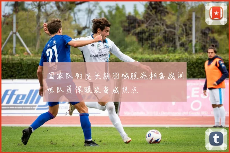 国家队耐克长款羽绒服亮相备战训练队员保暖装备成焦点