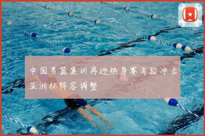 中国男篮集训再迎热身赛考验冲击亚洲杯阵容调整