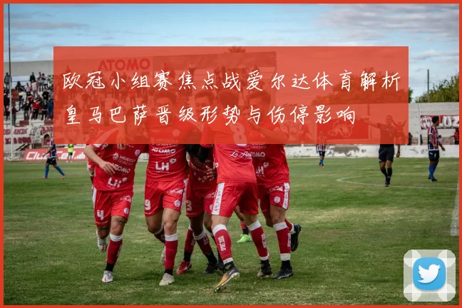 欧冠小组赛焦点战爱尔达体育解析皇马巴萨晋级形势与伤停影响