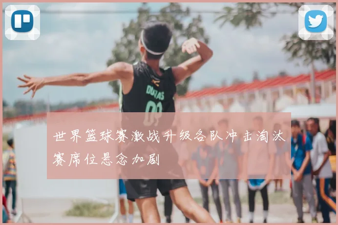 世界篮球赛激战升级各队冲击淘汰赛席位悬念加剧