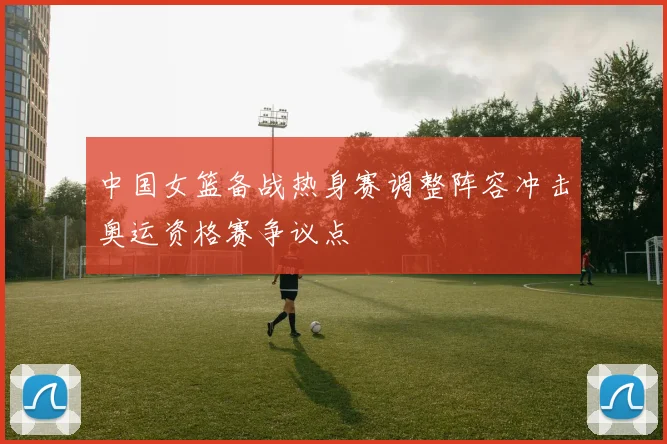 中国女篮备战热身赛调整阵容冲击奥运资格赛争议点