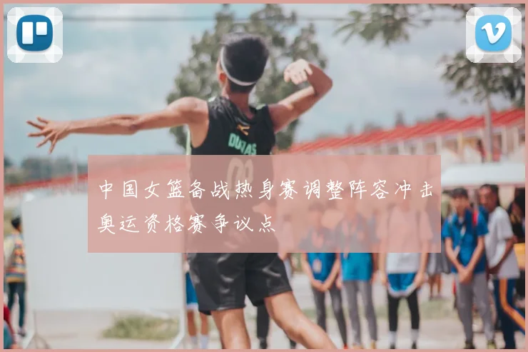 中国女篮备战热身赛调整阵容冲击奥运资格赛争议点