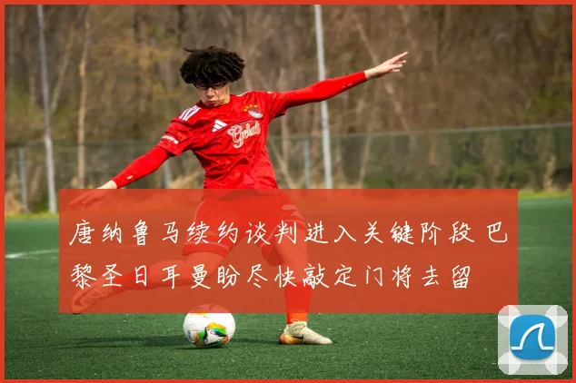 唐纳鲁马续约谈判进入关键阶段 巴黎圣日耳曼盼尽快敲定门将去留