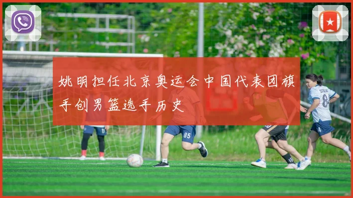 姚明担任北京奥运会中国代表团旗手创男篮选手历史
