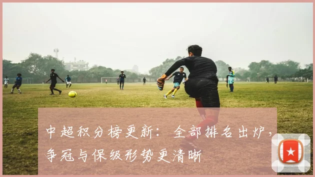 中超积分榜更新:全部排名出炉,争冠与保级形势更清晰