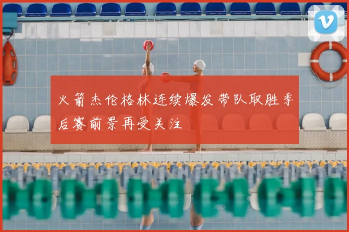 火箭杰伦格林连续爆发带队取胜季后赛前景再受关注