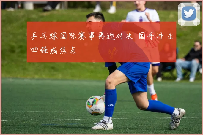乒乓球国际赛事再迎对决 国手冲击四强成焦点