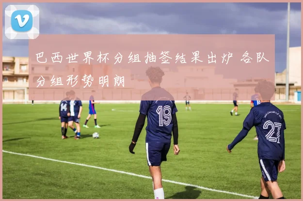 巴西世界杯分组抽签结果出炉 各队分组形势明朗