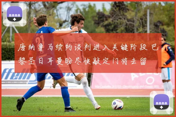 唐纳鲁马续约谈判进入关键阶段 巴黎圣日耳曼盼尽快敲定门将去留