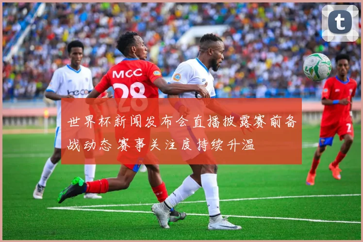 世界杯新闻发布会直播披露赛前备战动态 赛事关注度持续升温