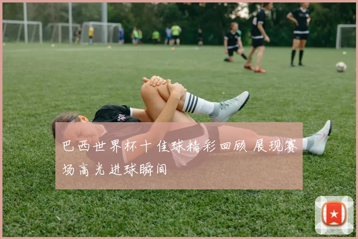 巴西世界杯十佳球精彩回顾 展现赛场高光进球瞬间